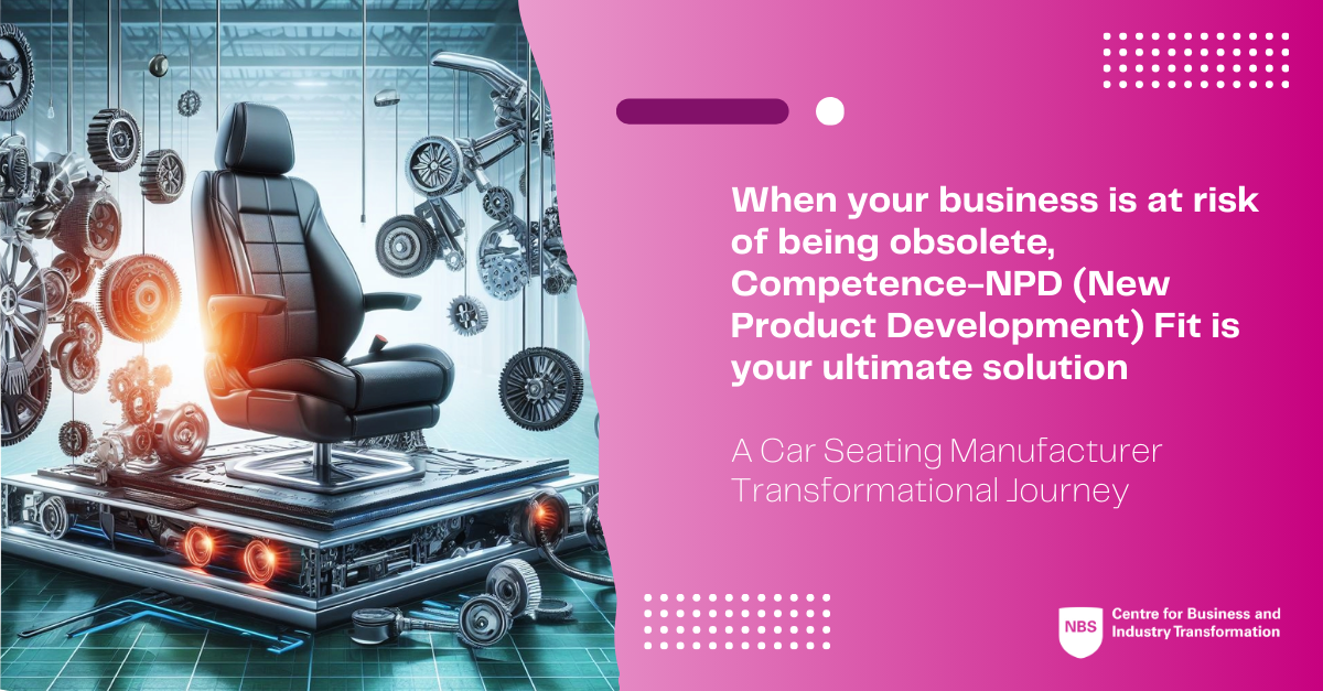 When your business is at risk of being obsolete, Competence-NPD (New Product Development) Fit is your ultimate solution: A Car Seating Manufacturer Transformational Journey